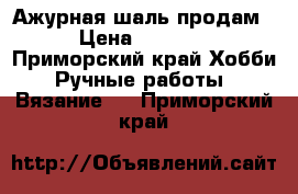 Ажурная шаль продам › Цена ­ 5 000 - Приморский край Хобби. Ручные работы » Вязание   . Приморский край